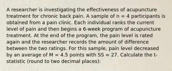 A researcher is investigating the effectiveness of acupuncture treatment for chronic back pain. A sample of n = 4 participants is obtained from a pain clinic. Each individual ranks the current level of pain and then begins a 6-week program of acupuncture treatment. At the end of the program, the pain level is rated again and the researcher records the amount of difference between the two ratings. For this sample, pain level decreased by an average of M = 4.5 points with SS = 27. Calculate the t-statistic (round to two decimal places):