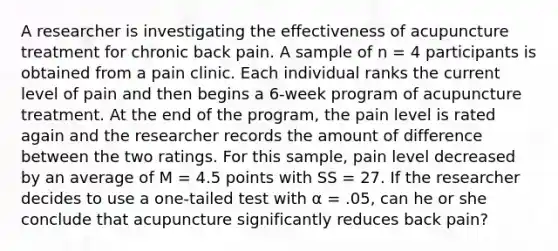 A researcher is investigating the effectiveness of acupuncture treatment for chronic back pain. A sample of n = 4 participants is obtained from a pain clinic. Each individual ranks the current level of pain and then begins a 6-week program of acupuncture treatment. At the end of the program, the pain level is rated again and the researcher records the amount of difference between the two ratings. For this sample, pain level decreased by an average of M = 4.5 points with SS = 27. If the researcher decides to use a one-tailed test with α = .05, can he or she conclude that acupuncture significantly reduces back pain?