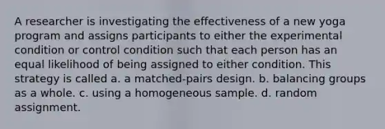 A researcher is investigating the effectiveness of a new yoga program and assigns participants to either the experimental condition or control condition such that each person has an equal likelihood of being assigned to either condition. This strategy is called a. a matched-pairs design. b. balancing groups as a whole. c. using a homogeneous sample. d. random assignment.