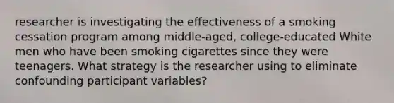 researcher is investigating the effectiveness of a smoking cessation program among middle-aged, college-educated White men who have been smoking cigarettes since they were teenagers. What strategy is the researcher using to eliminate confounding participant variables?