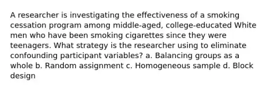 A researcher is investigating the effectiveness of a smoking cessation program among middle-aged, college-educated White men who have been smoking cigarettes since they were teenagers. What strategy is the researcher using to eliminate confounding participant variables? a. Balancing groups as a whole b. Random assignment c. Homogeneous sample d. Block design