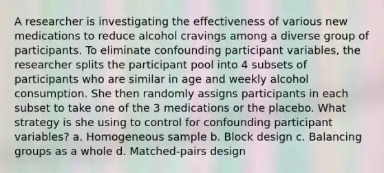 A researcher is investigating the effectiveness of various new medications to reduce alcohol cravings among a diverse group of participants. To eliminate confounding participant variables, the researcher splits the participant pool into 4 subsets of participants who are similar in age and weekly alcohol consumption. She then randomly assigns participants in each subset to take one of the 3 medications or the placebo. What strategy is she using to control for confounding participant variables? a. Homogeneous sample b. Block design c. Balancing groups as a whole d. Matched-pairs design