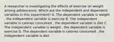 A researcher is investigating the effects of exercise on weight among adolescence. Which are the independent and dependent variables in this experiment? A. The dependent variable is weight , the independent variable is exercise B. The independent variable is calories consumed , the dependent variable is diet C. The independent variable is weight , the dependent variable is exercise D. The dependent variable is calories consumed , the independent variable is diet