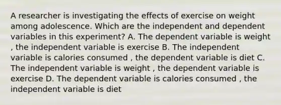 A researcher is investigating the effects of exercise on weight among adolescence. Which are the independent and dependent variables in this experiment? A. The dependent variable is weight , the independent variable is exercise B. The independent variable is calories consumed , the dependent variable is diet C. The independent variable is weight , the dependent variable is exercise D. The dependent variable is calories consumed , the independent variable is diet