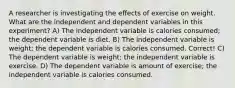 A researcher is investigating the effects of exercise on weight. What are the independent and dependent variables in this experiment? A) The independent variable is calories consumed; the dependent variable is diet. B) The independent variable is weight; the dependent variable is calories consumed. Correct! C) The dependent variable is weight; the independent variable is exercise. D) The dependent variable is amount of exercise; the independent variable is calories consumed.