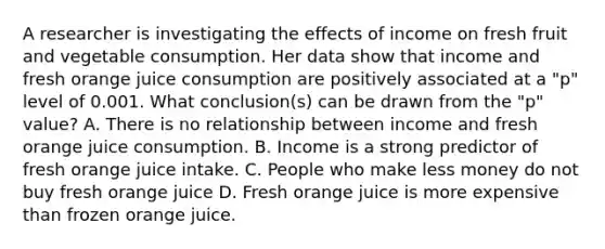 A researcher is investigating the effects of income on fresh fruit and vegetable consumption. Her data show that income and fresh orange juice consumption are positively associated at a "p" level of 0.001. What conclusion(s) can be drawn from the "p" value? A. There is no relationship between income and fresh orange juice consumption. B. Income is a strong predictor of fresh orange juice intake. C. People who make less money do not buy fresh orange juice D. Fresh orange juice is more expensive than frozen orange juice.