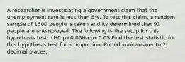 A researcher is investigating a government claim that the unemployment rate is less than 5%. To test this claim, a random sample of 1500 people is taken and its determined that 92 people are unemployed. The following is the setup for this hypothesis test: {H0:p=0.05Ha:p<0.05 Find the test statistic for this hypothesis test for a proportion. Round your answer to 2 decimal places.