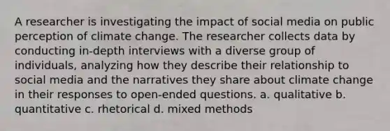 A researcher is investigating the impact of social media on public perception of climate change. The researcher collects data by conducting in-depth interviews with a diverse group of individuals, analyzing how they describe their relationship to social media and the narratives they share about climate change in their responses to open-ended questions. a. qualitative b. quantitative c. rhetorical d. mixed methods