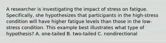 A researcher is investigating the impact of stress on fatigue. Specifically, she hypothesizes that participants in the high-stress condition will have higher fatigue levels than those in the low-stress condition. This example best illustrates what type of hypothesis? A. one-tailed B. two-tailed C. nondirectional