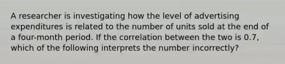 A researcher is investigating how the level of advertising expenditures is related to the number of units sold at the end of a four-month period. If the correlation between the two is 0.7, which of the following interprets the number incorrectly?