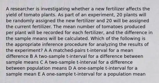 A researcher is investigating whether a new fertilizer affects the yield of tomato plants. As part of an experiment, 20 plants will be randomly assigned the new fertilizer and 20 will be assigned the current fertilizer. The mean number of tomatoes produced per plant will be recorded for each fertilizer, and the difference in the sample means will be calculated. Which of the following is the appropriate inference procedure for analyzing the results of the experiment? A A matched-pairs t-interval for a mean difference B A two-sample t-interval for a difference between sample means C A two-sample t-interval for a difference between population means D A one-sample t-interval for a sample mean E A one-sample t-interval for a population mean