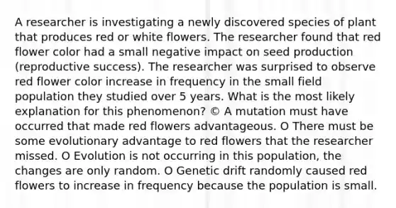 A researcher is investigating a newly discovered species of plant that produces red or white flowers. The researcher found that red flower color had a small negative impact on seed production (reproductive success). The researcher was surprised to observe red flower color increase in frequency in the small field population they studied over 5 years. What is the most likely explanation for this phenomenon? © A mutation must have occurred that made red flowers advantageous. O There must be some evolutionary advantage to red flowers that the researcher missed. O Evolution is not occurring in this population, the changes are only random. O Genetic drift randomly caused red flowers to increase in frequency because the population is small.