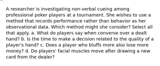 A researcher is investigating non-verbal cueing among professional poker players at a tournament. She wishes to use a method that records performance rather than behavior as her observational data. Which method might she consider? Select all that apply. a. What do players say when converse over a dealt hand? b. Is the time to make a decision related to the quality of a player's hand? c. Does a player who bluffs more also lose more money? d. Do players' facial muscles move after drawing a new card from the dealer?