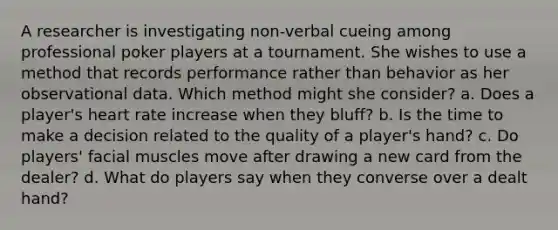 A researcher is investigating non-verbal cueing among professional poker players at a tournament. She wishes to use a method that records performance rather than behavior as her observational data. Which method might she consider? a. Does a player's heart rate increase when they bluff? b. Is the time to make a decision related to the quality of a player's hand? c. Do players' facial muscles move after drawing a new card from the dealer? d. What do players say when they converse over a dealt hand?