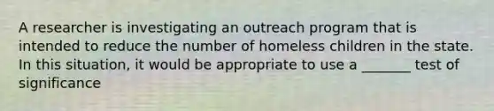 A researcher is investigating an outreach program that is intended to reduce the number of homeless children in the state. In this situation, it would be appropriate to use a _______ test of significance