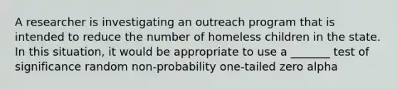 A researcher is investigating an outreach program that is intended to reduce the number of homeless children in the state. In this situation, it would be appropriate to use a _______ test of significance random non-probability one-tailed zero alpha