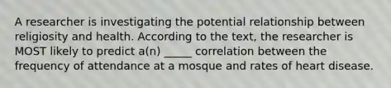 A researcher is investigating the potential relationship between religiosity and health. According to the text, the researcher is MOST likely to predict a(n) _____ correlation between the frequency of attendance at a mosque and rates of heart disease.