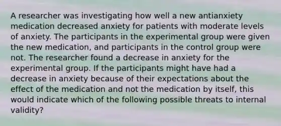 A researcher was investigating how well a new antianxiety medication decreased anxiety for patients with moderate levels of anxiety. The participants in the experimental group were given the new medication, and participants in the control group were not. The researcher found a decrease in anxiety for the experimental group. If the participants might have had a decrease in anxiety because of their expectations about the effect of the medication and not the medication by itself, this would indicate which of the following possible threats to internal validity?