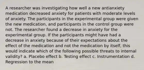 A researcher was investigating how well a new antianxiety medication decreased anxiety for patients with moderate levels of anxiety. The participants in the experimental group were given the new medication, and participants in the control group were not. The researcher found a decrease in anxiety for the experimental group. If the participants might have had a decrease in anxiety because of their expectations about the effect of the medication and not the medication by itself, this would indicate which of the following possible threats to internal validity? a. Placebo effect b. Testing effect c. Instrumentation d. Regression to the mean