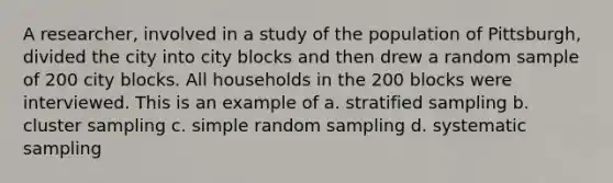 A researcher, involved in a study of the population of Pittsburgh, divided the city into city blocks and then drew a random sample of 200 city blocks. All households in the 200 blocks were interviewed. This is an example of a. stratified sampling b. cluster sampling c. simple random sampling d. systematic sampling