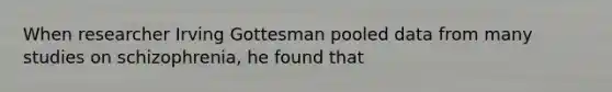When researcher Irving Gottesman pooled data from many studies on schizophrenia, he found that