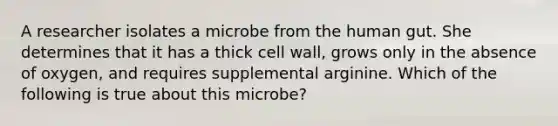 A researcher isolates a microbe from the human gut. She determines that it has a thick cell wall, grows only in the absence of oxygen, and requires supplemental arginine. Which of the following is true about this microbe?