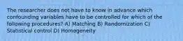 The researcher does not have to know in advance which confounding variables have to be controlled for which of the following procedures? A) Matching B) Randomization C) Statistical control D) Homogeneity