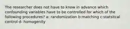 The researcher does not have to know in advance which confounding variables have to be controlled for which of the following procedures? a: randomization b:matching c:statsitcal control d- homogenity