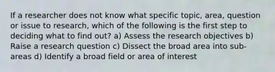 If a researcher does not know what specific topic, area, question or issue to research, which of the following is the first step to deciding what to find out? a) Assess the research objectives b) Raise a research question c) Dissect the broad area into sub-areas d) Identify a broad field or area of interest