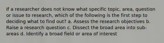 If a researcher does not know what specific topic, area, question or issue to research, which of the following is the first step to deciding what to find out? a. Assess the research objectives b. Raise a research question c. Dissect the broad area into sub-areas d. Identify a broad field or area of interest