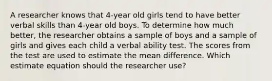 A researcher knows that 4-year old girls tend to have better verbal skills than 4-year old boys. To determine how much better, the researcher obtains a sample of boys and a sample of girls and gives each child a verbal ability test. The scores from the test are used to estimate the mean difference. Which estimate equation should the researcher use?