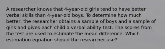 A researcher knows that 4-year-old girls tend to have better verbal skills than 4-year-old boys. To determine how much better, the researcher obtains a sample of boys and a sample of girls and gives each child a verbal ability test. The scores from the test are used to estimate the mean difference. Which estimation equation should the researcher use?