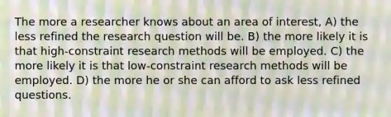 The more a researcher knows about an area of interest, A) the less refined the research question will be. B) the more likely it is that high-constraint research methods will be employed. C) the more likely it is that low-constraint research methods will be employed. D) the more he or she can afford to ask less refined questions.