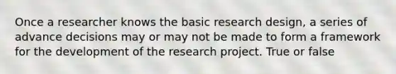 Once a researcher knows the basic research design, a series of advance decisions may or may not be made to form a framework for the development of the research project. True or false