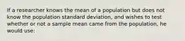 If a researcher knows the mean of a population but does not know the population standard deviation, and wishes to test whether or not a sample mean came from the population, he would use: