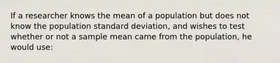 If a researcher knows the mean of a population but does not know the population standard deviation, and wishes to test whether or not a sample mean came from the population, he would use: