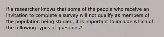 If a researcher knows that some of the people who receive an invitation to complete a survey will not qualify as members of the population being studied, it is important to include which of the following types of questions?