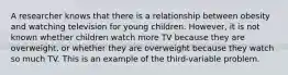 A researcher knows that there is a relationship between obesity and watching television for young children. However, it is not known whether children watch more TV because they are overweight, or whether they are overweight because they watch so much TV. This is an example of the third-variable problem.