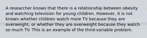 A researcher knows that there is a relationship between obesity and watching television for young children. However, it is not known whether children watch more TV because they are overweight, or whether they are overweight because they watch so much TV. This is an example of the third-variable problem.