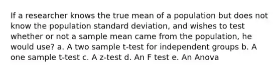 If a researcher knows the true mean of a population but does not know the population standard deviation, and wishes to test whether or not a sample mean came from the population, he would use? a. A two sample t-test for independent groups b. A one sample t-test c. A z-test d. An F test e. An Anova