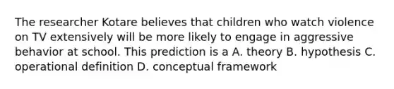 The researcher Kotare believes that children who watch violence on TV extensively will be more likely to engage in aggressive behavior at school. This prediction is a A. theory B. hypothesis C. operational definition D. conceptual framework