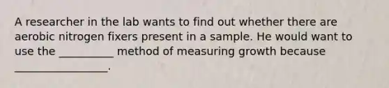 A researcher in the lab wants to find out whether there are aerobic nitrogen fixers present in a sample. He would want to use the __________ method of measuring growth because _________________.