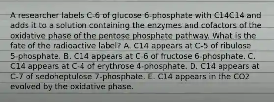 A researcher labels C‑6 of glucose 6‑phosphate with C14C14 and adds it to a solution containing the enzymes and cofactors of the oxidative phase of the pentose phosphate pathway. What is the fate of the radioactive label? A. C14 appears at C‑5 of ribulose 5‑phosphate. B. C14 appears at C‑6 of fructose 6‑phosphate. C. C14 appears at C‑4 of erythrose 4‑phosphate. D. C14 appears at C‑7 of sedoheptulose 7‑phosphate. E. C14 appears in the CO2 evolved by the oxidative phase.