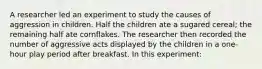 A researcher led an experiment to study the causes of aggression in children. Half the children ate a sugared cereal; the remaining half ate cornflakes. The researcher then recorded the number of aggressive acts displayed by the children in a one-hour play period after breakfast. In this experiment: