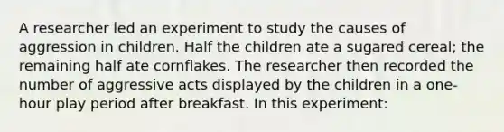 A researcher led an experiment to study the causes of aggression in children. Half the children ate a sugared cereal; the remaining half ate cornflakes. The researcher then recorded the number of aggressive acts displayed by the children in a one-hour play period after breakfast. In this experiment: