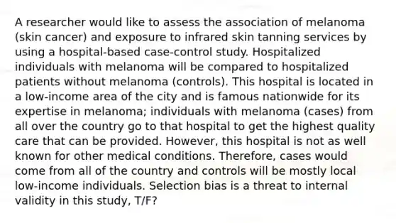 A researcher would like to assess the association of melanoma (skin cancer) and exposure to infrared skin tanning services by using a hospital-based case-control study. Hospitalized individuals with melanoma will be compared to hospitalized patients without melanoma (controls). This hospital is located in a low-income area of the city and is famous nationwide for its expertise in melanoma; individuals with melanoma (cases) from all over the country go to that hospital to get the highest quality care that can be provided. However, this hospital is not as well known for other medical conditions. Therefore, cases would come from all of the country and controls will be mostly local low-income individuals. Selection bias is a threat to internal validity in this study, T/F?