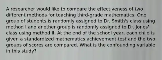 A researcher would like to compare the effectiveness of two different methods for teaching third-grade mathematics. One group of students is randomly assigned to Dr. Smith's class using method I and another group is randomly assigned to Dr. Jones' class using method II. At the end of the school year, each child is given a standardized mathematics achievement test and the two groups of scores are compared. What is the confounding variable in this study?