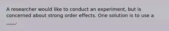 A researcher would like to conduct an experiment, but is concerned about strong order effects. One solution is to use a ____.