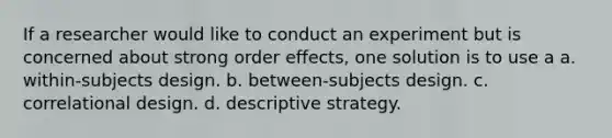 If a researcher would like to conduct an experiment but is concerned about strong order effects, one solution is to use a a. within-subjects design. b. between-subjects design. c. correlational design. d. descriptive strategy.