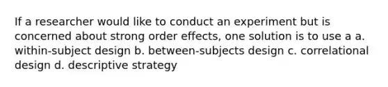 If a researcher would like to conduct an experiment but is concerned about strong order effects, one solution is to use a a. within-subject design b. between-subjects design c. correlational design d. descriptive strategy